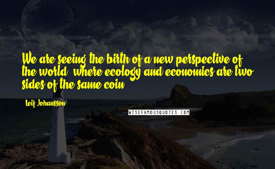 Leif Johansson Quotes: We are seeing the birth of a new perspective of the world, where ecology and economics are two sides of the same coin.