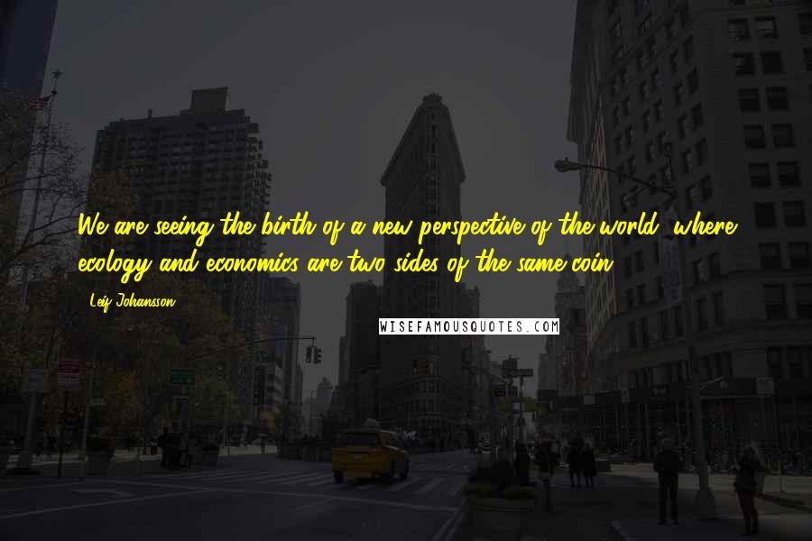 Leif Johansson Quotes: We are seeing the birth of a new perspective of the world, where ecology and economics are two sides of the same coin.