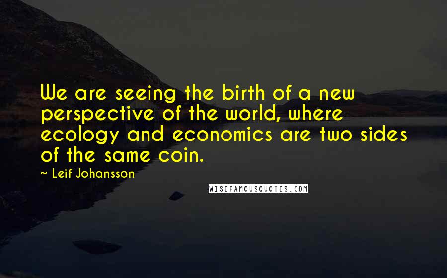 Leif Johansson Quotes: We are seeing the birth of a new perspective of the world, where ecology and economics are two sides of the same coin.