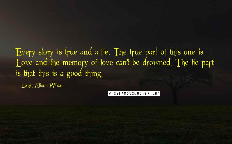 Leigh Allison Wilson Quotes: Every story is true and a lie. The true part of this one is: Love and the memory of love can't be drowned. The lie part is that this is a good thing.