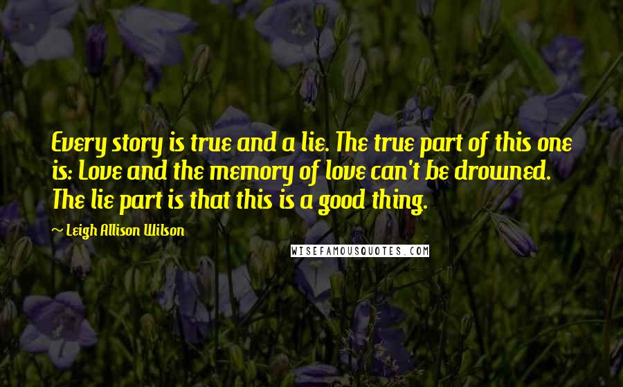 Leigh Allison Wilson Quotes: Every story is true and a lie. The true part of this one is: Love and the memory of love can't be drowned. The lie part is that this is a good thing.