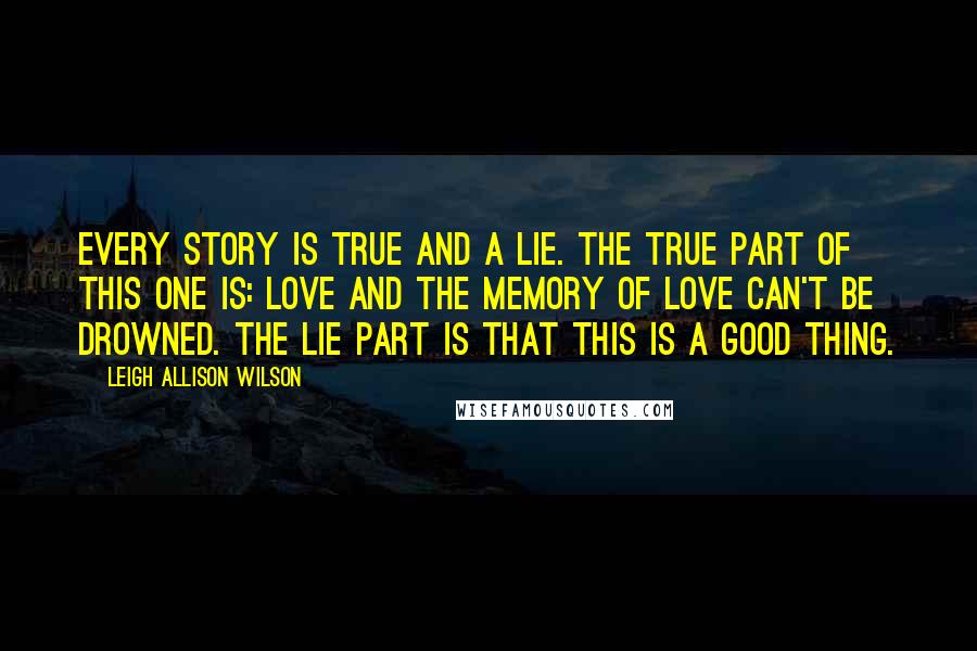 Leigh Allison Wilson Quotes: Every story is true and a lie. The true part of this one is: Love and the memory of love can't be drowned. The lie part is that this is a good thing.