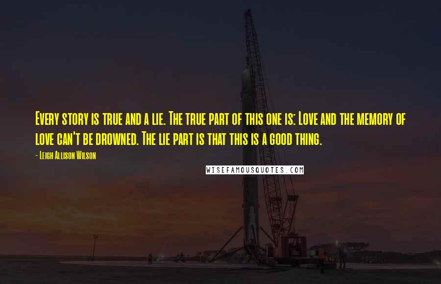 Leigh Allison Wilson Quotes: Every story is true and a lie. The true part of this one is: Love and the memory of love can't be drowned. The lie part is that this is a good thing.