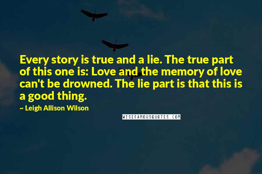 Leigh Allison Wilson Quotes: Every story is true and a lie. The true part of this one is: Love and the memory of love can't be drowned. The lie part is that this is a good thing.