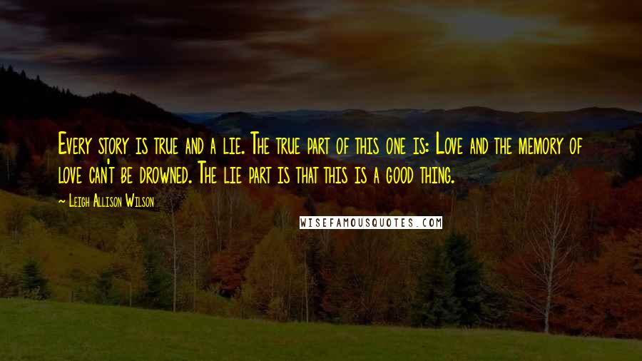 Leigh Allison Wilson Quotes: Every story is true and a lie. The true part of this one is: Love and the memory of love can't be drowned. The lie part is that this is a good thing.