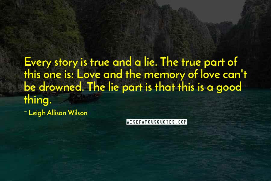 Leigh Allison Wilson Quotes: Every story is true and a lie. The true part of this one is: Love and the memory of love can't be drowned. The lie part is that this is a good thing.