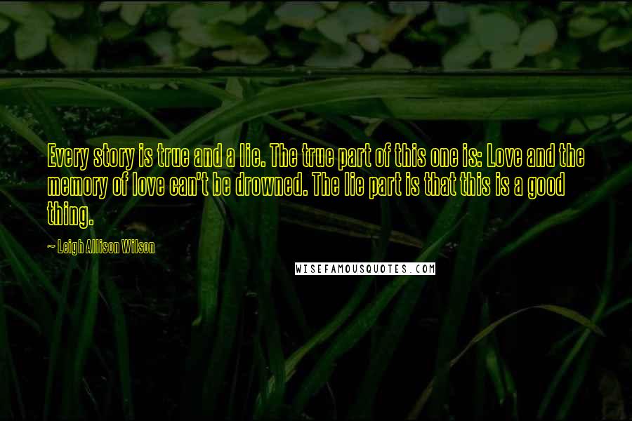 Leigh Allison Wilson Quotes: Every story is true and a lie. The true part of this one is: Love and the memory of love can't be drowned. The lie part is that this is a good thing.