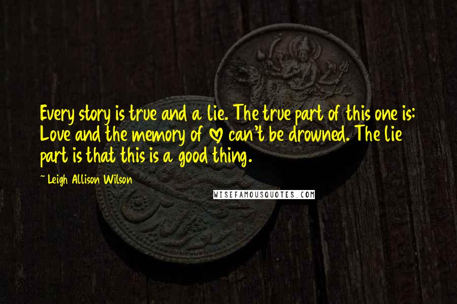 Leigh Allison Wilson Quotes: Every story is true and a lie. The true part of this one is: Love and the memory of love can't be drowned. The lie part is that this is a good thing.