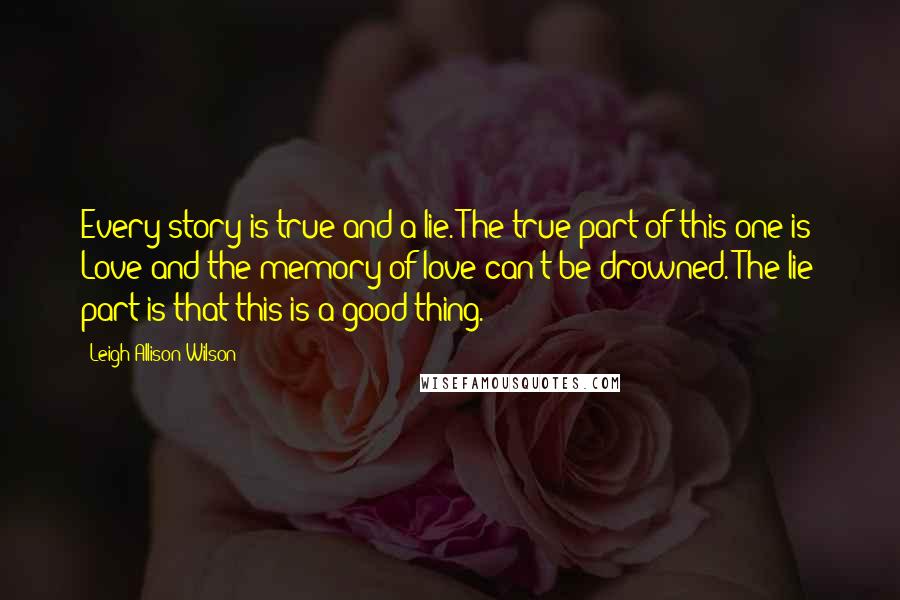 Leigh Allison Wilson Quotes: Every story is true and a lie. The true part of this one is: Love and the memory of love can't be drowned. The lie part is that this is a good thing.