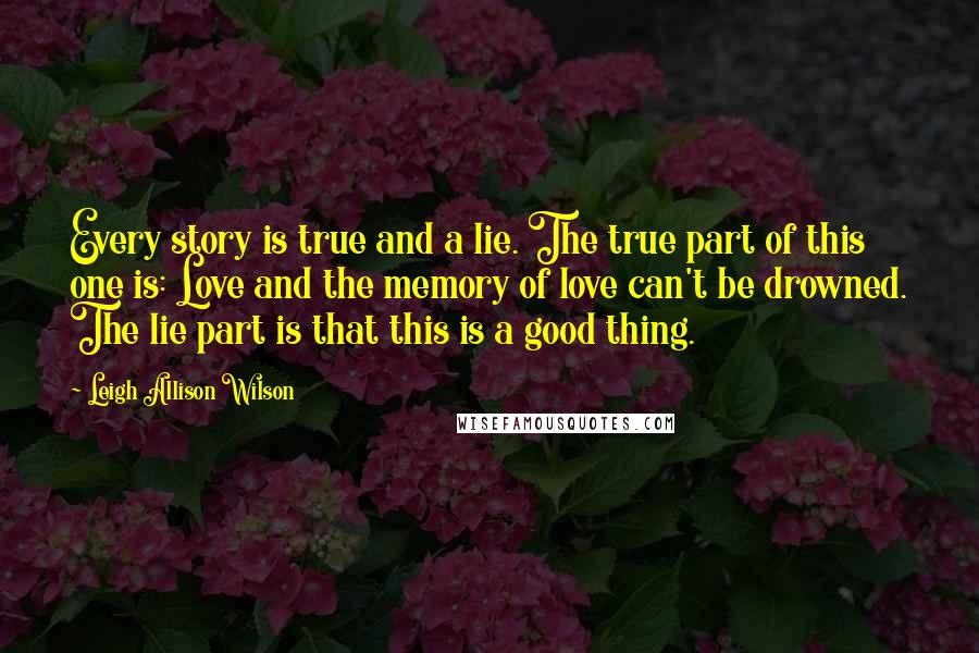 Leigh Allison Wilson Quotes: Every story is true and a lie. The true part of this one is: Love and the memory of love can't be drowned. The lie part is that this is a good thing.