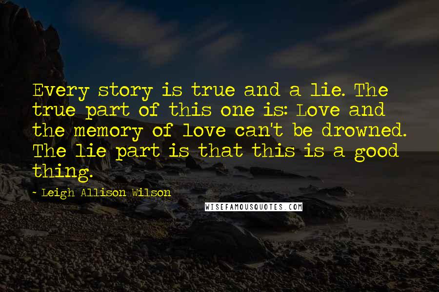Leigh Allison Wilson Quotes: Every story is true and a lie. The true part of this one is: Love and the memory of love can't be drowned. The lie part is that this is a good thing.