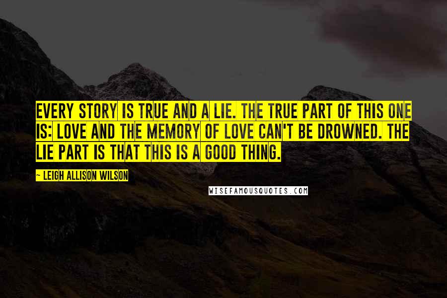 Leigh Allison Wilson Quotes: Every story is true and a lie. The true part of this one is: Love and the memory of love can't be drowned. The lie part is that this is a good thing.