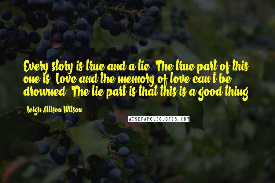 Leigh Allison Wilson Quotes: Every story is true and a lie. The true part of this one is: Love and the memory of love can't be drowned. The lie part is that this is a good thing.