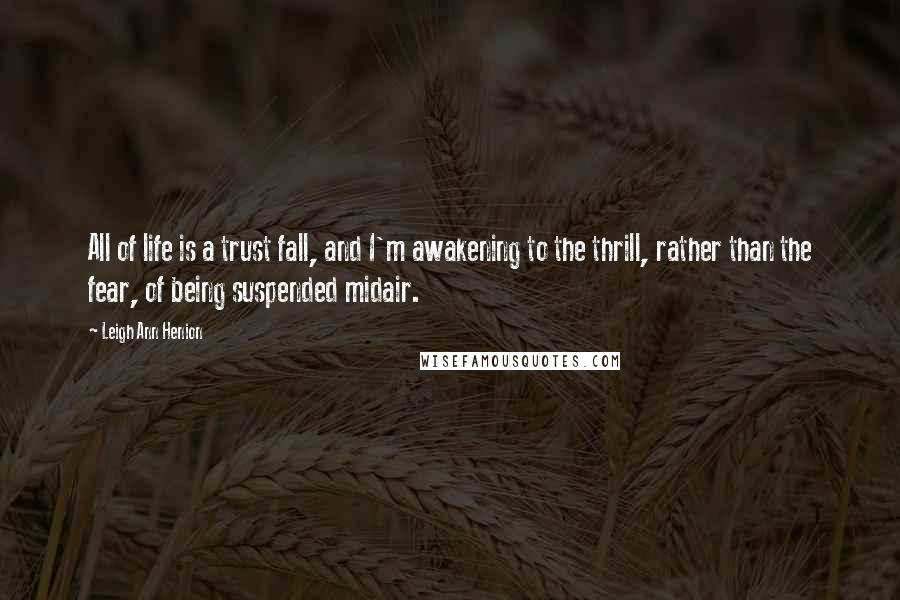 Leigh Ann Henion Quotes: All of life is a trust fall, and I'm awakening to the thrill, rather than the fear, of being suspended midair.