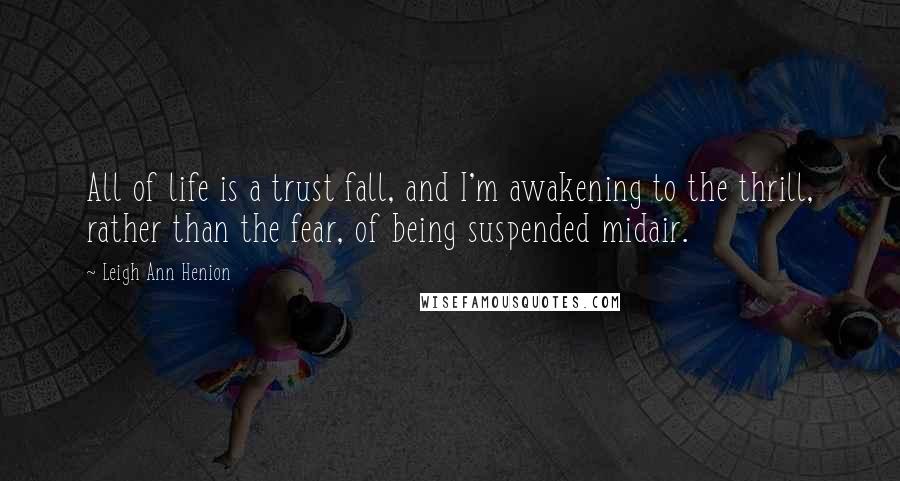 Leigh Ann Henion Quotes: All of life is a trust fall, and I'm awakening to the thrill, rather than the fear, of being suspended midair.