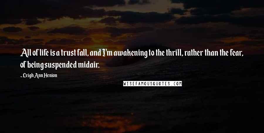 Leigh Ann Henion Quotes: All of life is a trust fall, and I'm awakening to the thrill, rather than the fear, of being suspended midair.