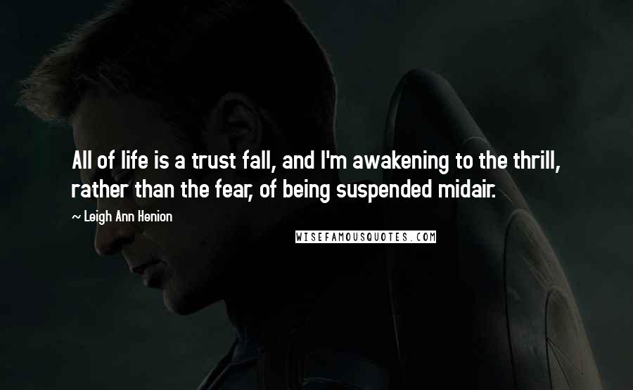 Leigh Ann Henion Quotes: All of life is a trust fall, and I'm awakening to the thrill, rather than the fear, of being suspended midair.