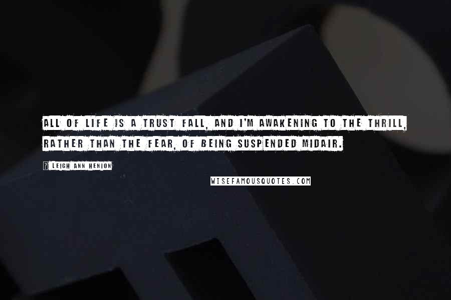 Leigh Ann Henion Quotes: All of life is a trust fall, and I'm awakening to the thrill, rather than the fear, of being suspended midair.