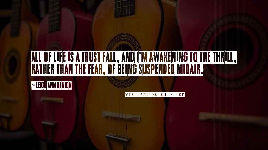 Leigh Ann Henion Quotes: All of life is a trust fall, and I'm awakening to the thrill, rather than the fear, of being suspended midair.