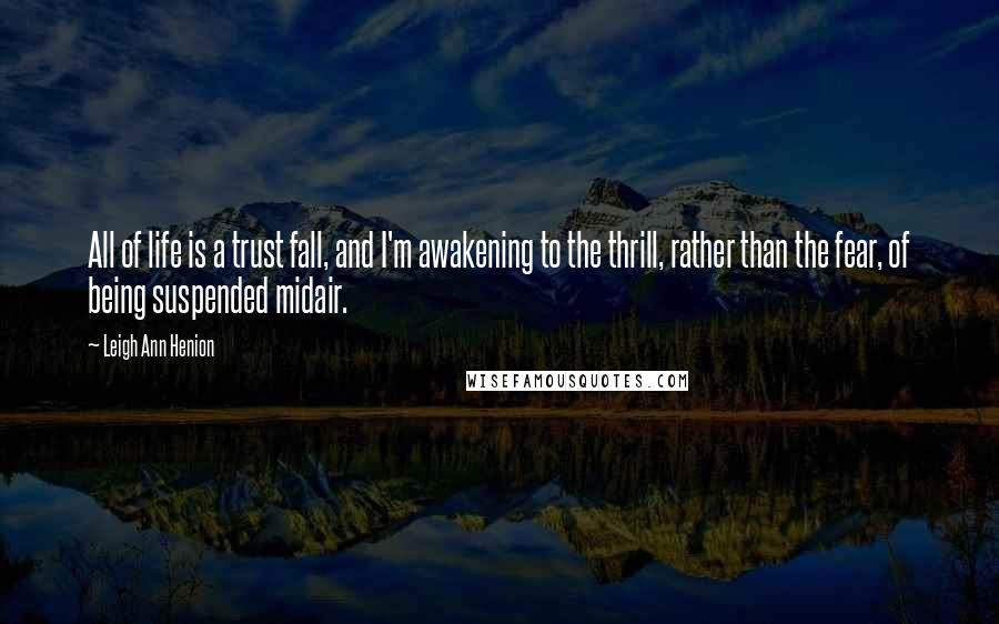 Leigh Ann Henion Quotes: All of life is a trust fall, and I'm awakening to the thrill, rather than the fear, of being suspended midair.