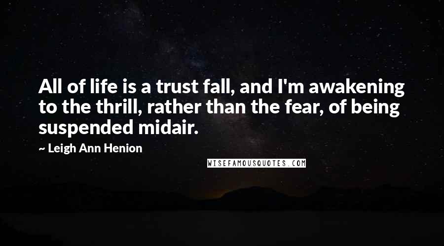 Leigh Ann Henion Quotes: All of life is a trust fall, and I'm awakening to the thrill, rather than the fear, of being suspended midair.