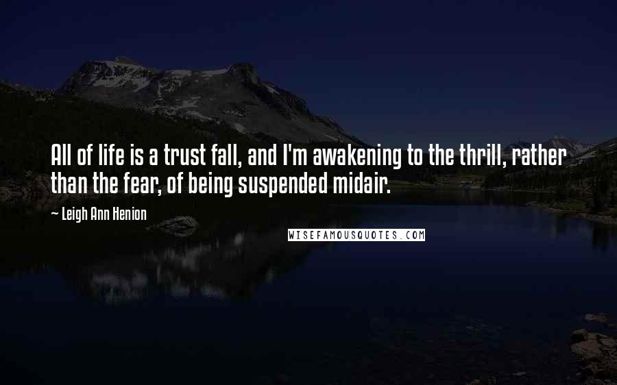 Leigh Ann Henion Quotes: All of life is a trust fall, and I'm awakening to the thrill, rather than the fear, of being suspended midair.