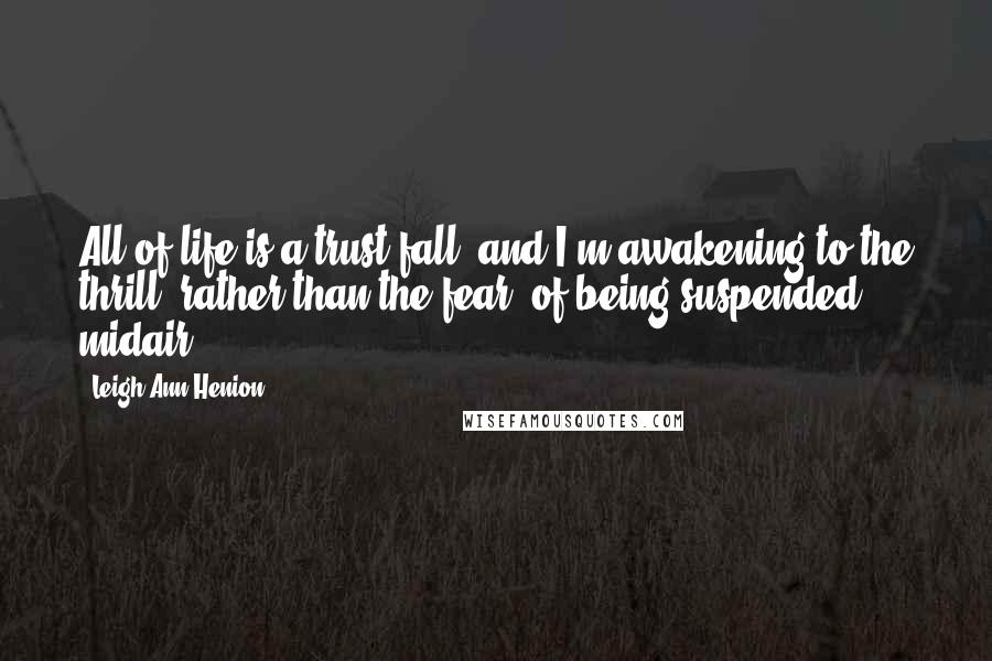 Leigh Ann Henion Quotes: All of life is a trust fall, and I'm awakening to the thrill, rather than the fear, of being suspended midair.