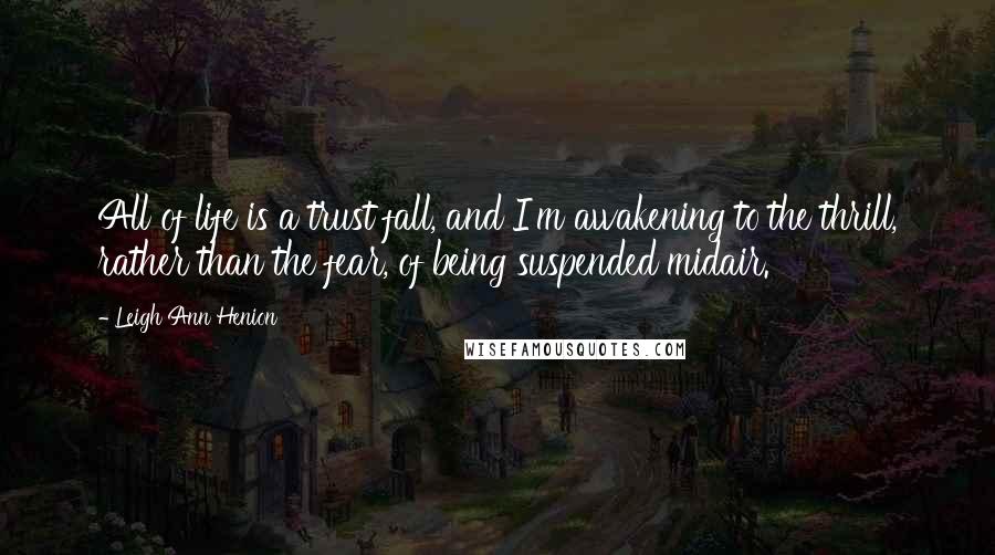 Leigh Ann Henion Quotes: All of life is a trust fall, and I'm awakening to the thrill, rather than the fear, of being suspended midair.