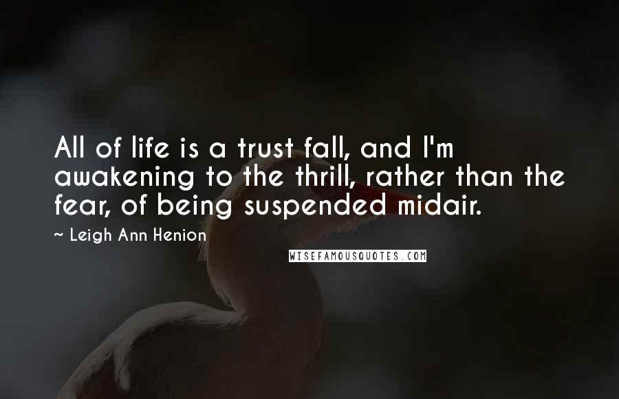 Leigh Ann Henion Quotes: All of life is a trust fall, and I'm awakening to the thrill, rather than the fear, of being suspended midair.