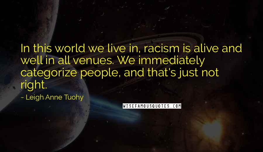 Leigh Anne Tuohy Quotes: In this world we live in, racism is alive and well in all venues. We immediately categorize people, and that's just not right.