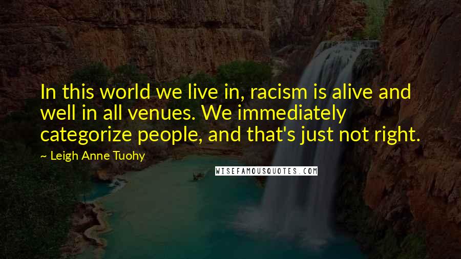 Leigh Anne Tuohy Quotes: In this world we live in, racism is alive and well in all venues. We immediately categorize people, and that's just not right.