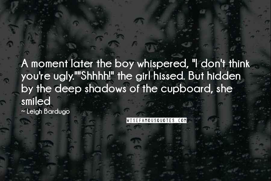 Leigh Bardugo Quotes: A moment later the boy whispered, "I don't think you're ugly.""Shhhh!" the girl hissed. But hidden by the deep shadows of the cupboard, she smiled