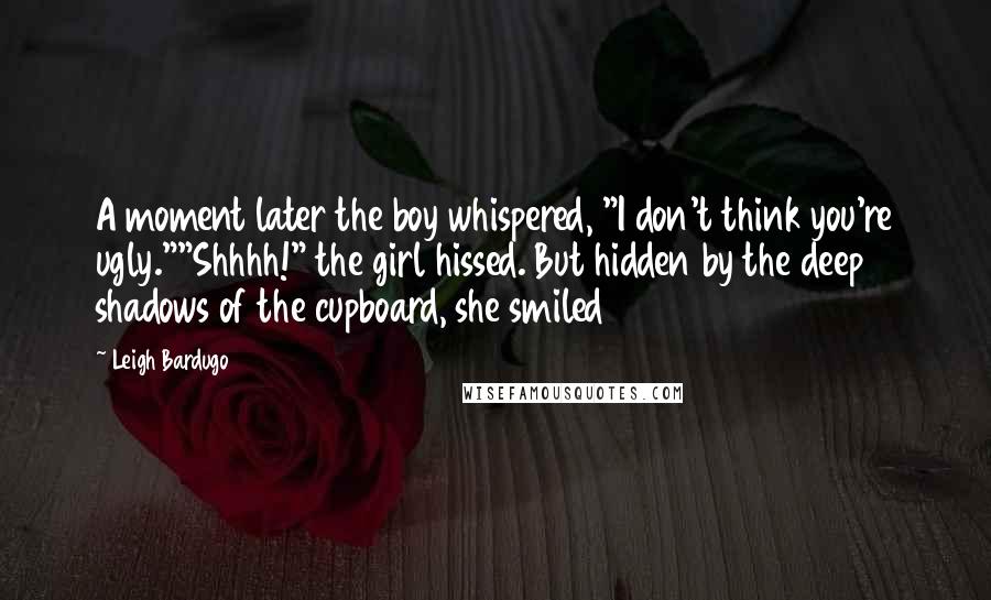 Leigh Bardugo Quotes: A moment later the boy whispered, "I don't think you're ugly.""Shhhh!" the girl hissed. But hidden by the deep shadows of the cupboard, she smiled