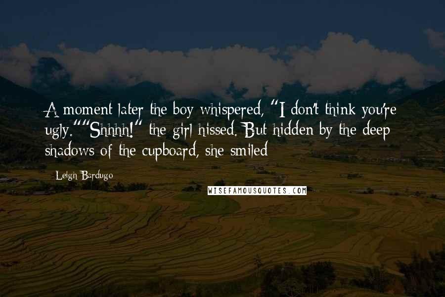 Leigh Bardugo Quotes: A moment later the boy whispered, "I don't think you're ugly.""Shhhh!" the girl hissed. But hidden by the deep shadows of the cupboard, she smiled