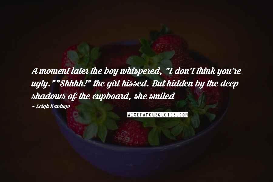 Leigh Bardugo Quotes: A moment later the boy whispered, "I don't think you're ugly.""Shhhh!" the girl hissed. But hidden by the deep shadows of the cupboard, she smiled