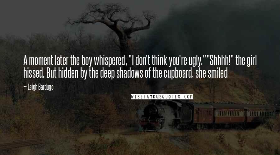 Leigh Bardugo Quotes: A moment later the boy whispered, "I don't think you're ugly.""Shhhh!" the girl hissed. But hidden by the deep shadows of the cupboard, she smiled