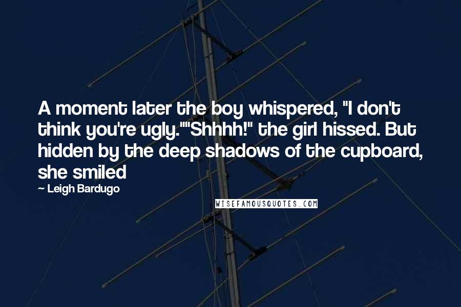 Leigh Bardugo Quotes: A moment later the boy whispered, "I don't think you're ugly.""Shhhh!" the girl hissed. But hidden by the deep shadows of the cupboard, she smiled