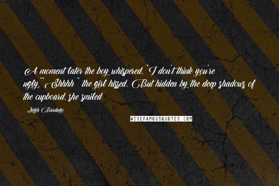 Leigh Bardugo Quotes: A moment later the boy whispered, "I don't think you're ugly.""Shhhh!" the girl hissed. But hidden by the deep shadows of the cupboard, she smiled