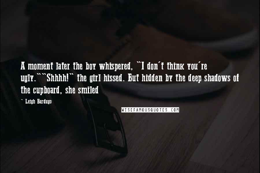 Leigh Bardugo Quotes: A moment later the boy whispered, "I don't think you're ugly.""Shhhh!" the girl hissed. But hidden by the deep shadows of the cupboard, she smiled