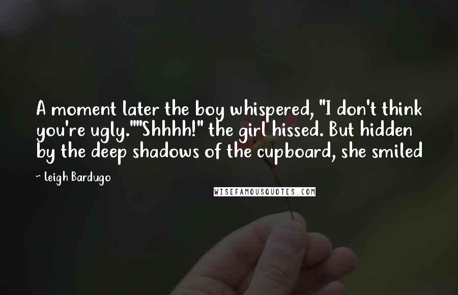 Leigh Bardugo Quotes: A moment later the boy whispered, "I don't think you're ugly.""Shhhh!" the girl hissed. But hidden by the deep shadows of the cupboard, she smiled