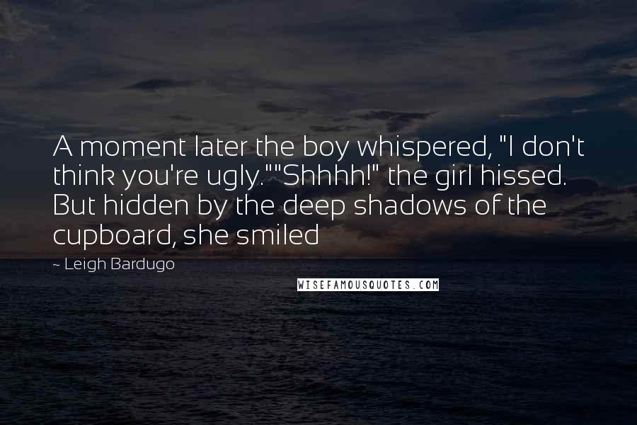 Leigh Bardugo Quotes: A moment later the boy whispered, "I don't think you're ugly.""Shhhh!" the girl hissed. But hidden by the deep shadows of the cupboard, she smiled