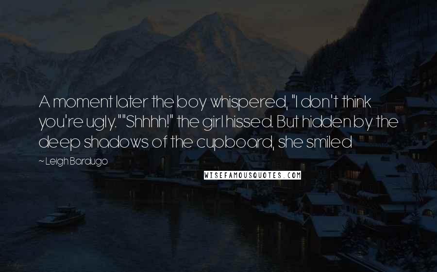 Leigh Bardugo Quotes: A moment later the boy whispered, "I don't think you're ugly.""Shhhh!" the girl hissed. But hidden by the deep shadows of the cupboard, she smiled