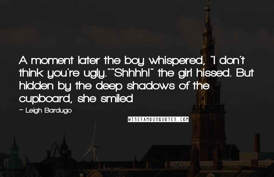 Leigh Bardugo Quotes: A moment later the boy whispered, "I don't think you're ugly.""Shhhh!" the girl hissed. But hidden by the deep shadows of the cupboard, she smiled