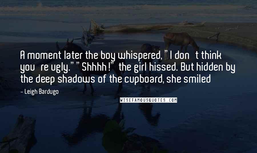 Leigh Bardugo Quotes: A moment later the boy whispered, "I don't think you're ugly.""Shhhh!" the girl hissed. But hidden by the deep shadows of the cupboard, she smiled