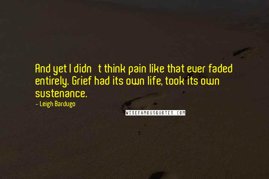 Leigh Bardugo Quotes: And yet I didn't think pain like that ever faded entirely. Grief had its own life, took its own sustenance.
