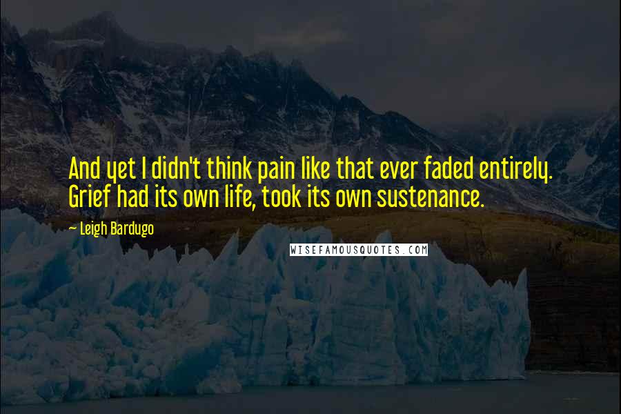 Leigh Bardugo Quotes: And yet I didn't think pain like that ever faded entirely. Grief had its own life, took its own sustenance.