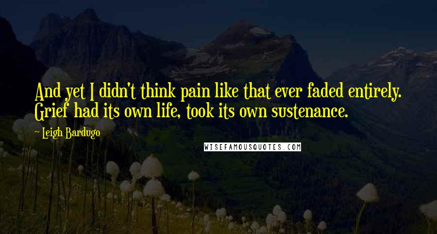 Leigh Bardugo Quotes: And yet I didn't think pain like that ever faded entirely. Grief had its own life, took its own sustenance.