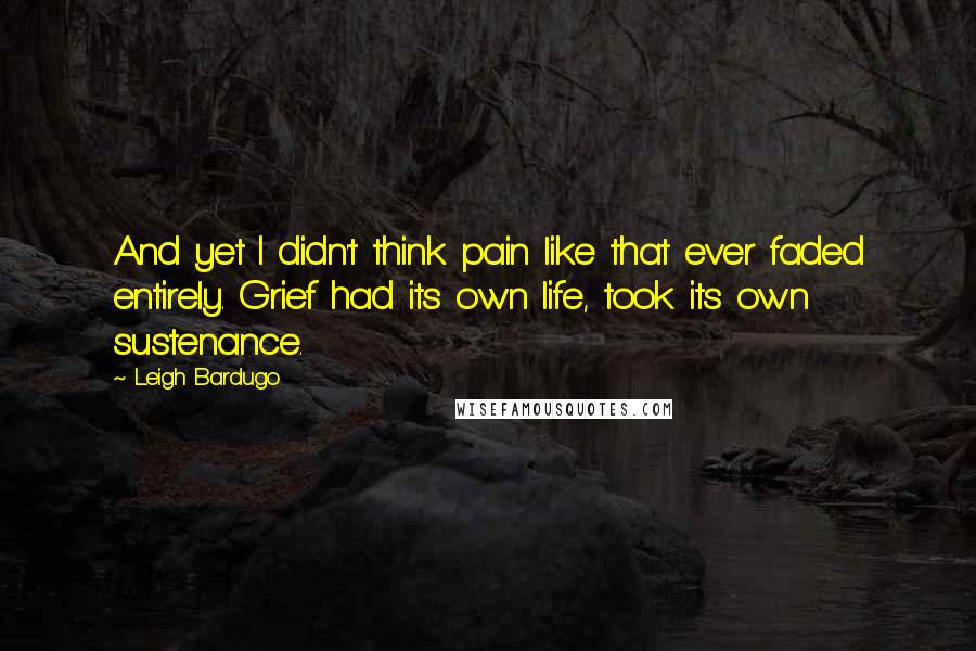 Leigh Bardugo Quotes: And yet I didn't think pain like that ever faded entirely. Grief had its own life, took its own sustenance.