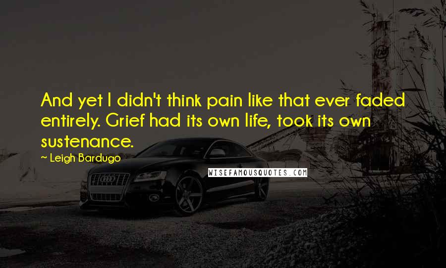 Leigh Bardugo Quotes: And yet I didn't think pain like that ever faded entirely. Grief had its own life, took its own sustenance.