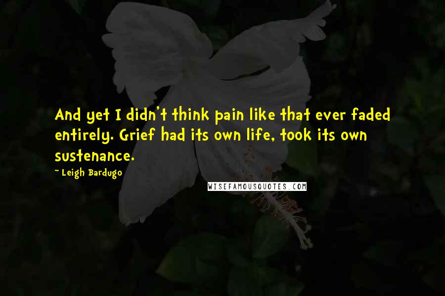 Leigh Bardugo Quotes: And yet I didn't think pain like that ever faded entirely. Grief had its own life, took its own sustenance.